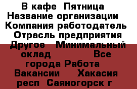 В кафе "Пятница › Название организации ­ Компания-работодатель › Отрасль предприятия ­ Другое › Минимальный оклад ­ 25 000 - Все города Работа » Вакансии   . Хакасия респ.,Саяногорск г.